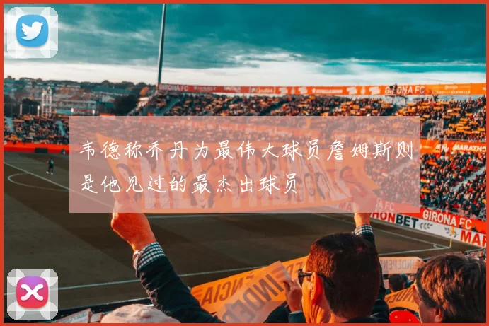 韦德称乔丹为最伟大球员詹姆斯则是他见过的最杰出球员