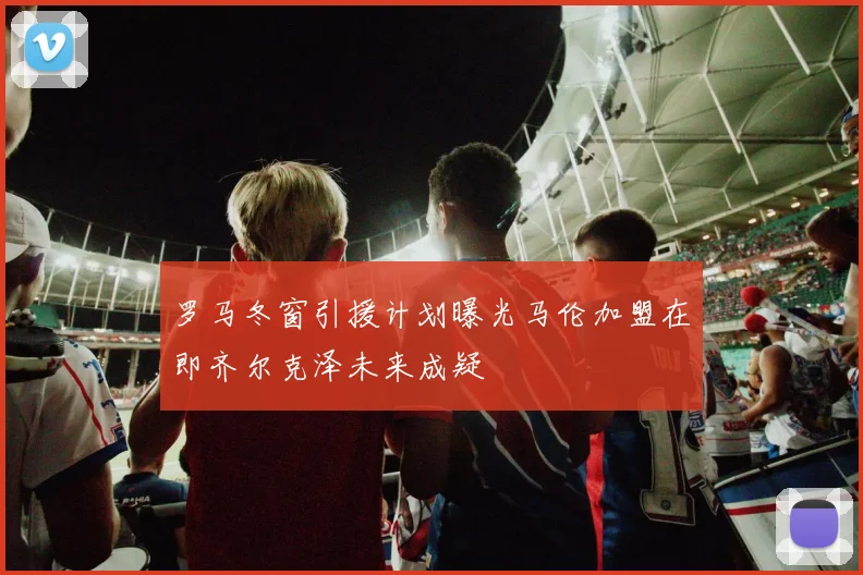罗马冬窗引援计划曝光马伦加盟在即齐尔克泽未来成疑