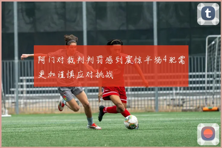 阿门对裁判判罚感到震惊半场4犯需更加谨慎应对挑战
