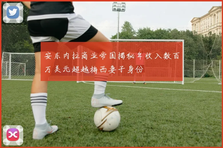 安东内拉商业帝国揭秘年收入数百万美元超越梅西妻子身份