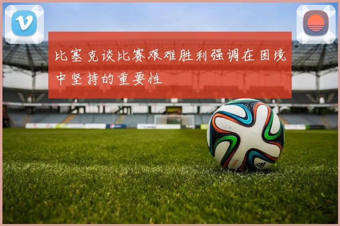 比塞克谈比赛艰难胜利强调在困境中坚持的重要性
