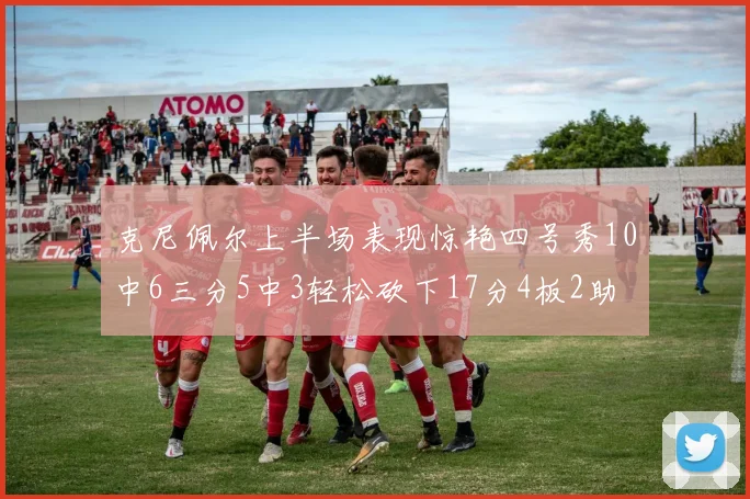 克尼佩尔上半场表现惊艳四号秀10中6三分5中3轻松砍下17分4板2助