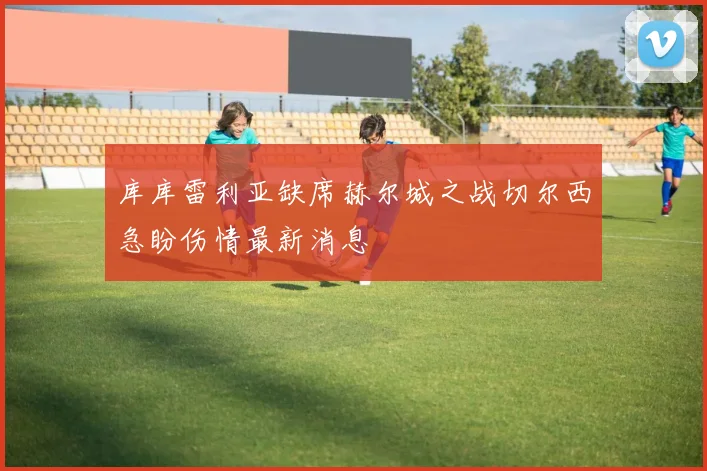 库库雷利亚缺席赫尔城之战切尔西急盼伤情最新消息