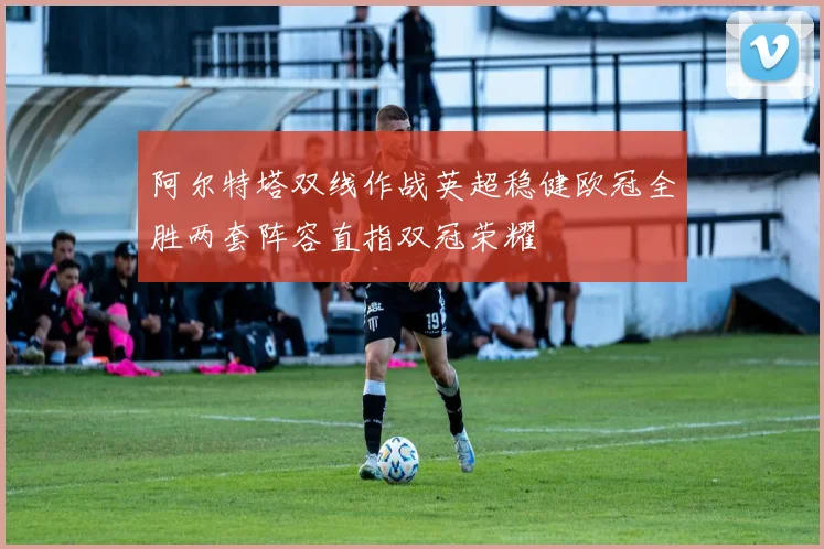 阿尔特塔双线作战英超稳健欧冠全胜两套阵容直指双冠荣耀