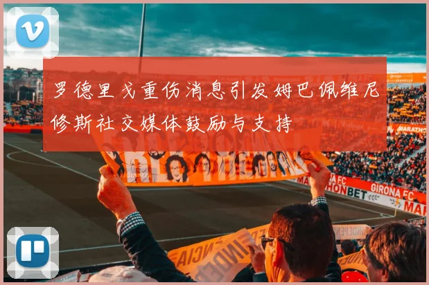 罗德里戈重伤消息引发姆巴佩维尼修斯社交媒体鼓励与支持
