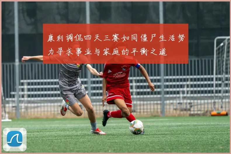 康利调侃四天三赛如同僵尸生活努力寻求事业与家庭的平衡之道