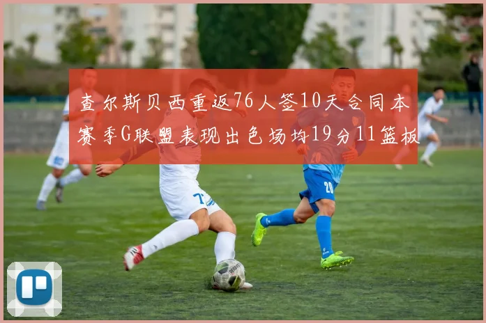 查尔斯贝西重返76人签10天合同本赛季G联盟表现出色场均19分11篮板