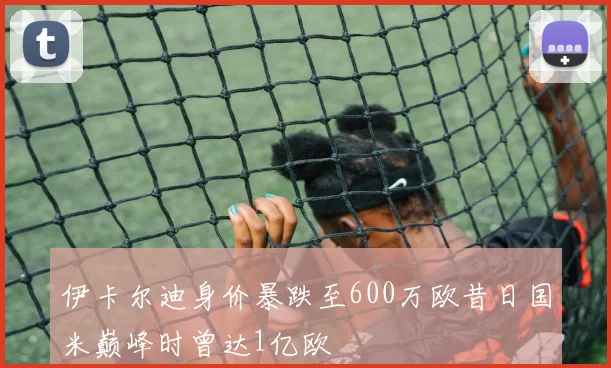 伊卡尔迪身价暴跌至600万欧昔日国米巅峰时曾达1亿欧