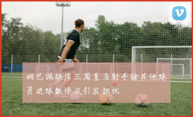 姆巴佩缺席三周皇马射手榜其他球员进球数惨淡引发担忧