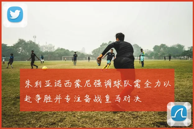 朱利亚诺西蒙尼强调球队需全力以赴争胜并专注备战皇马对决