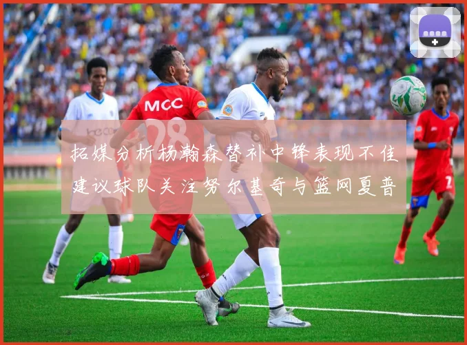 拓媒分析杨瀚森替补中锋表现不佳建议球队关注努尔基奇与篮网夏普