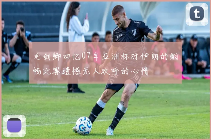 毛剑卿回忆07年亚洲杯对伊朗的酣畅比赛遗憾无人欢呼的心情