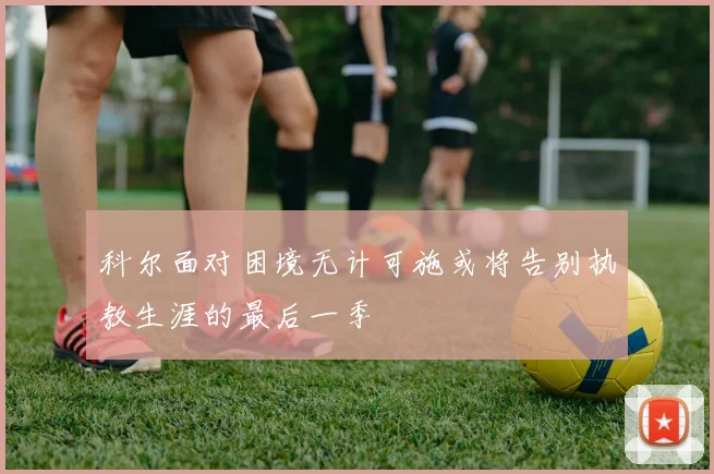 科尔面对困境无计可施或将告别执教生涯的最后一季