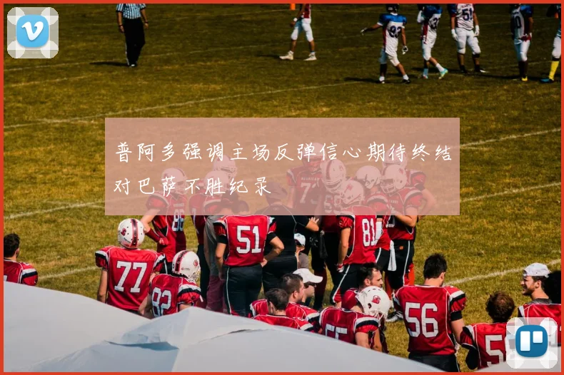 普阿多强调主场反弹信心期待终结对巴萨不胜纪录