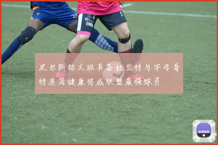 皮尔斯称文班具备杜兰特与字母哥特质若健康将成联盟最强球员