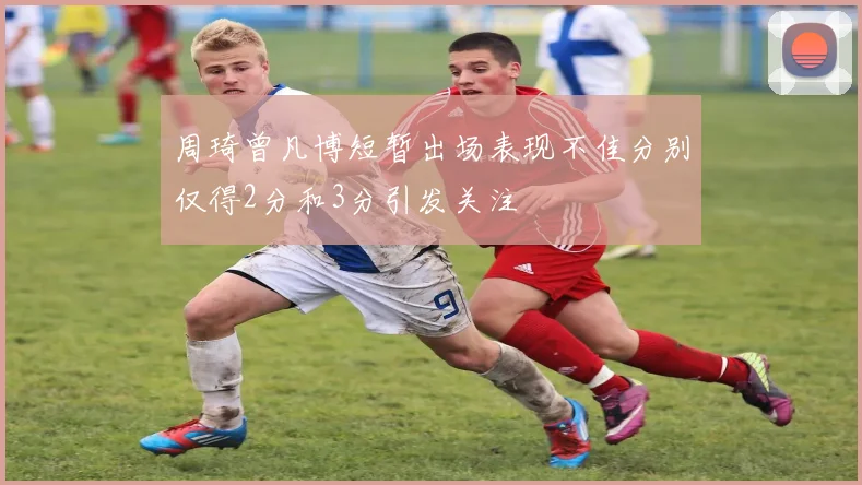 周琦曾凡博短暂出场表现不佳分别仅得2分和3分引发关注