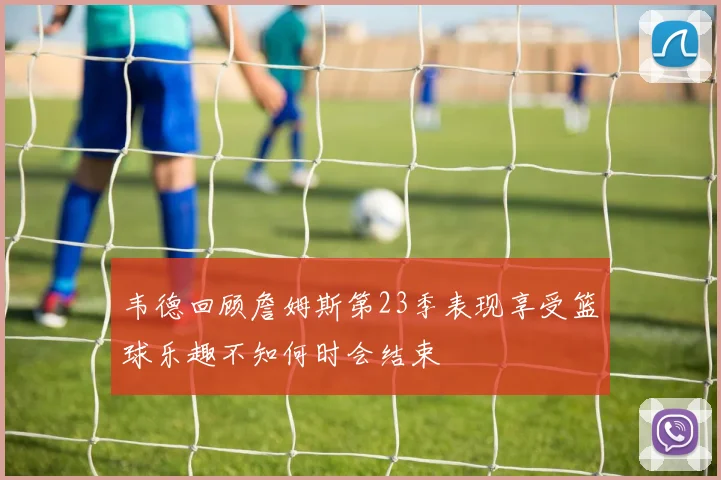 韦德回顾詹姆斯第23季表现享受篮球乐趣不知何时会结束