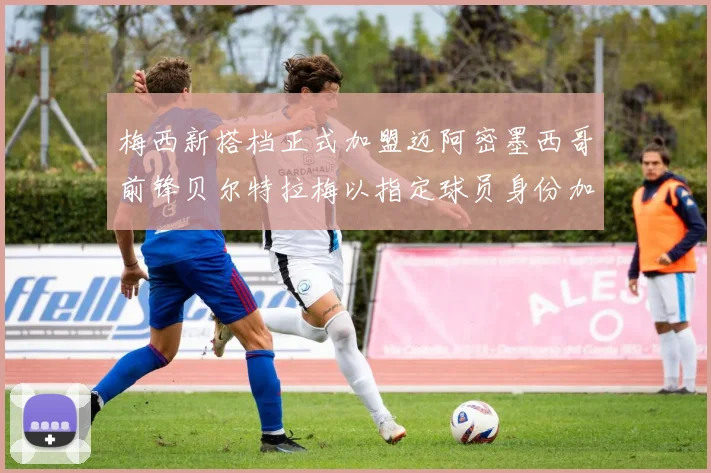 梅西新搭档正式加盟迈阿密墨西哥前锋贝尔特拉梅以指定球员身份加盟