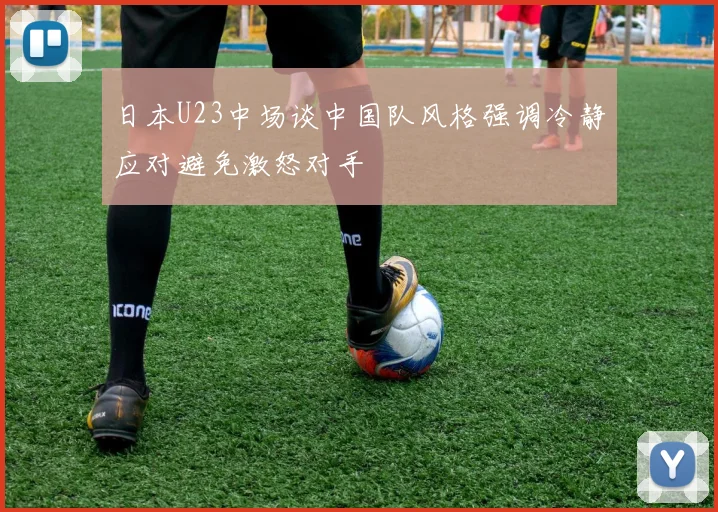 日本U23中场谈中国队风格强调冷静应对避免激怒对手